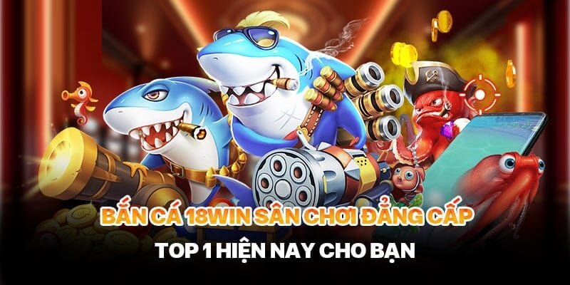 Sân chơi bắn cá của 18win đẳng cấp top 1 hiện nay